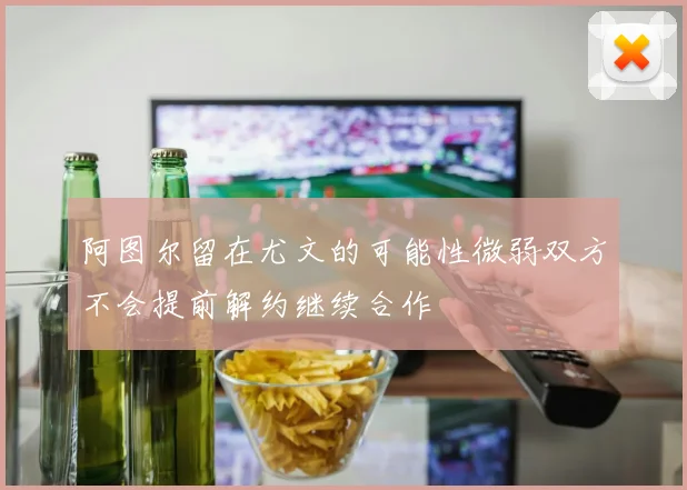 阿图尔留在尤文的可能性微弱双方不会提前解约继续合作