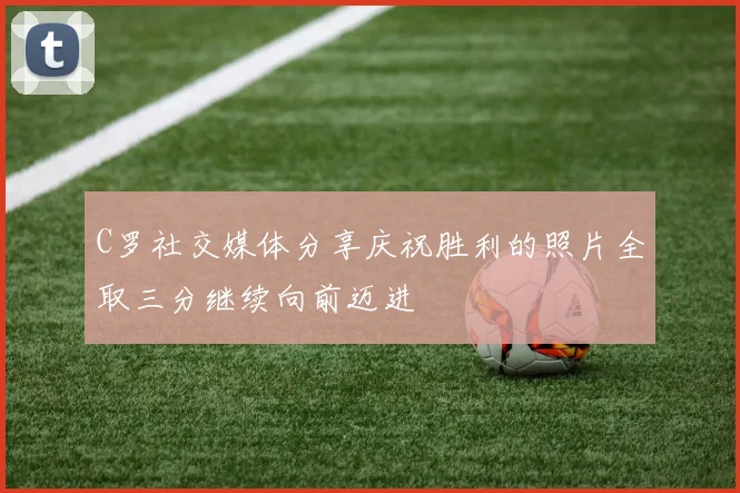 C罗社交媒体分享庆祝胜利的照片全取三分继续向前迈进