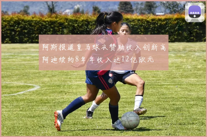 阿斯报道皇马球衣赞助收入创新高阿迪续约8年年收入达12亿欧元
