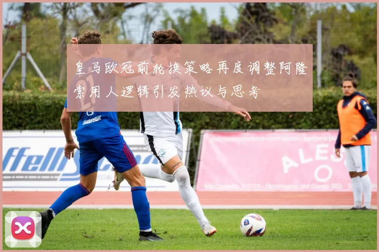 皇马欧冠前轮换策略再度调整阿隆索用人逻辑引发热议与思考