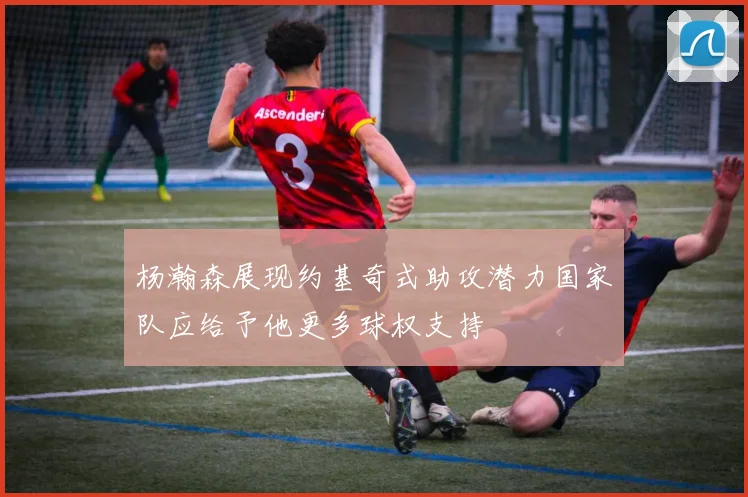 杨瀚森展现约基奇式助攻潜力国家队应给予他更多球权支持