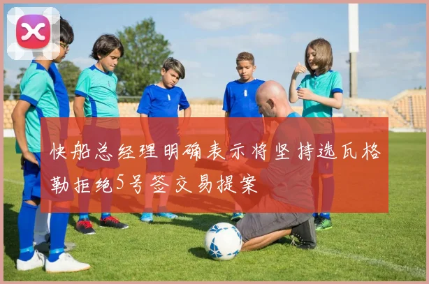 快船总经理明确表示将坚持选瓦格勒拒绝5号签交易提案