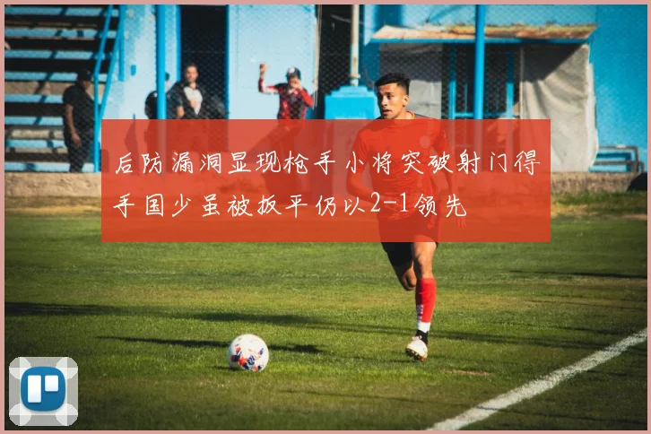 后防漏洞显现枪手小将突破射门得手国少虽被扳平仍以2-1领先