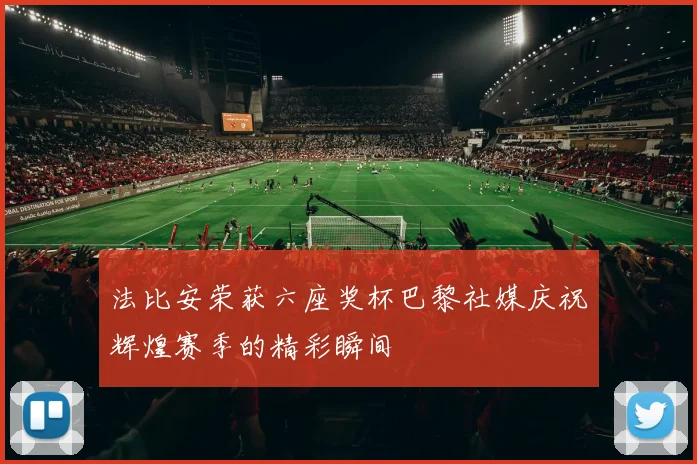 法比安荣获六座奖杯巴黎社媒庆祝辉煌赛季的精彩瞬间