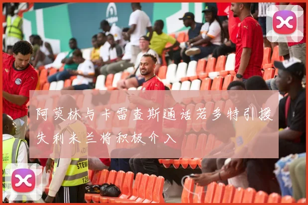 阿莫林与卡雷查斯通话若多特引援失利米兰将积极介入