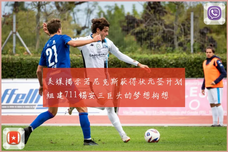 美媒揭示若尼克斯获得状元签计划组建711锡安三巨头的梦想构想