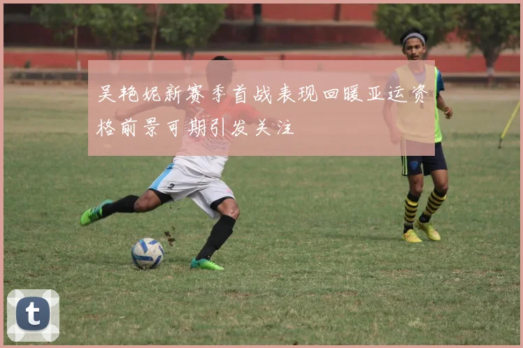 吴艳妮新赛季首战表现回暖亚运资格前景可期引发关注