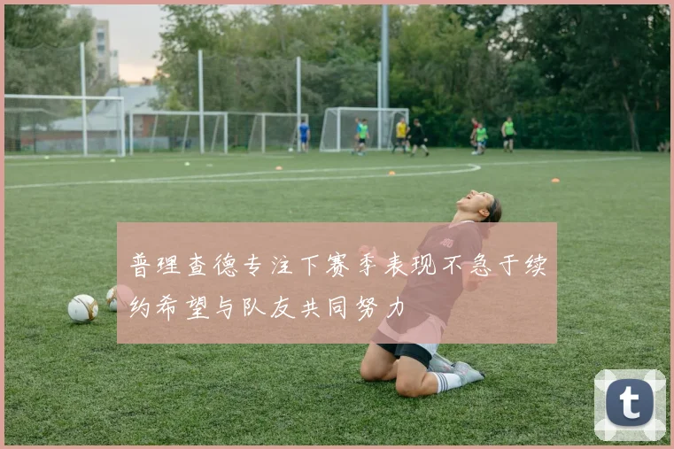 普理查德专注下赛季表现不急于续约希望与队友共同努力