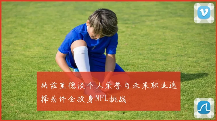 纳兹里德谈个人荣誉与未来职业选择或许会投身NFL挑战