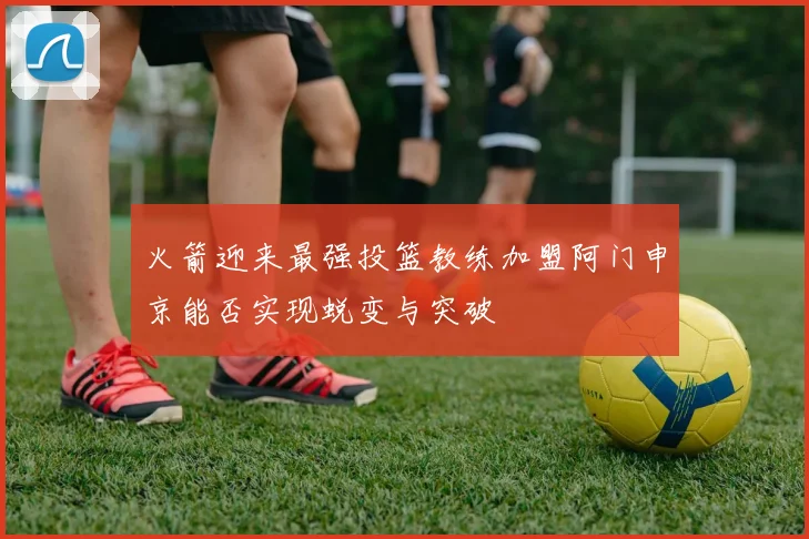 火箭迎来最强投篮教练加盟阿门申京能否实现蜕变与突破