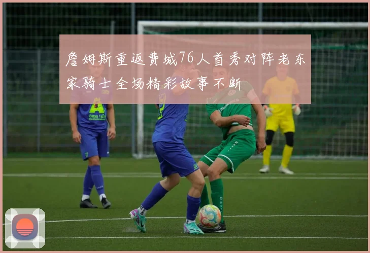 詹姆斯重返费城76人首秀对阵老东家骑士全场精彩故事不断
